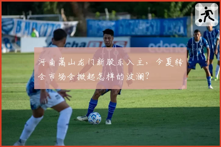 河南嵩山龙门新股东入主,今夏转会市场会掀起怎样的波澜?