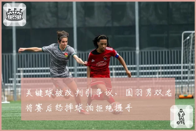 关键球被改判引争议，国羽男双名将赛后怒摔球拍拒绝握手
