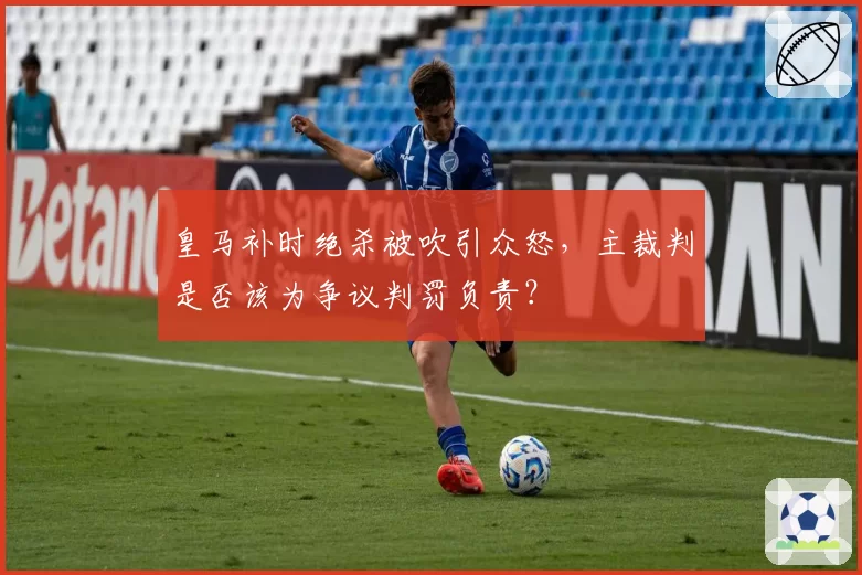 皇马补时绝杀被吹引众怒，主裁判是否该为争议判罚负责？