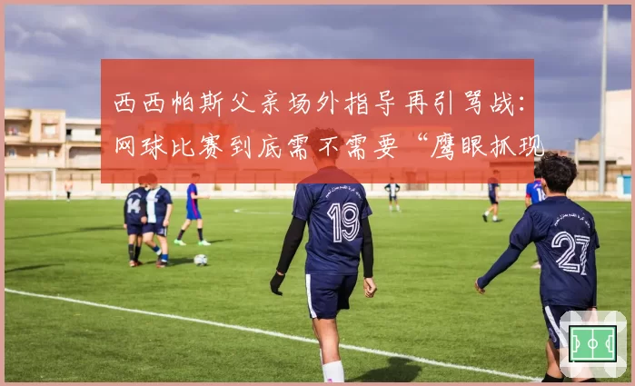 西西帕斯父亲场外指导再引骂战：网球比赛到底需不需要“鹰眼抓现行”？