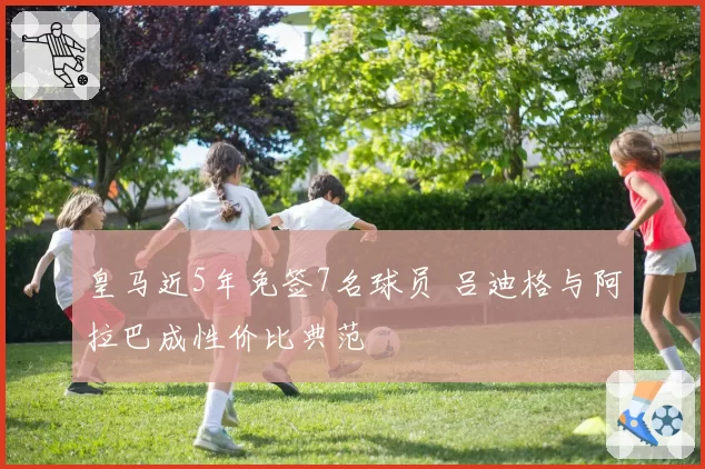 皇马近5年免签7名球员 吕迪格与阿拉巴成性价比典范