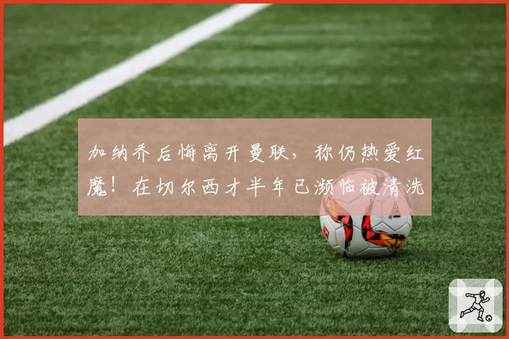 加纳乔后悔离开曼联,称仍热爱红魔!在切尔西才半年已濒临被清洗