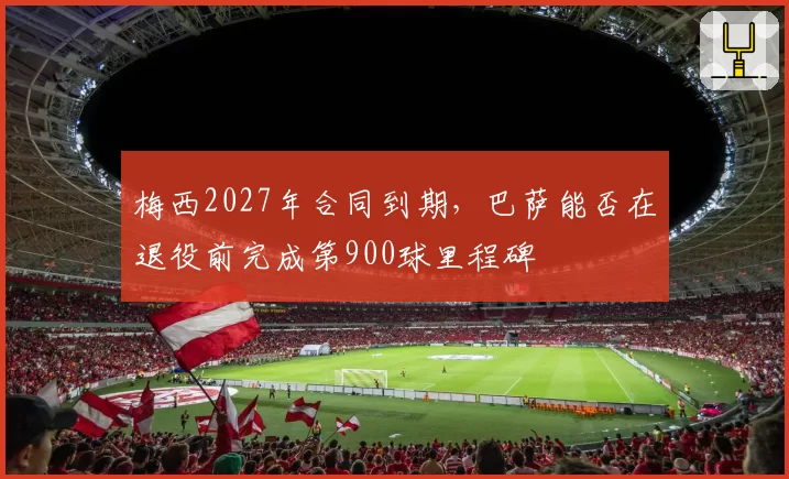 梅西2027年合同到期，巴萨能否在退役前完成第900球里程碑