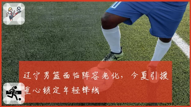 辽宁男篮面临阵容老化，今夏引援重心锁定年轻锋线