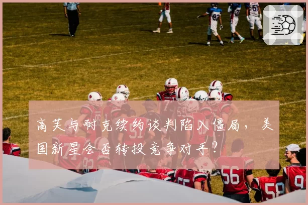 高芙与耐克续约谈判陷入僵局，美国新星会否转投竞争对手？