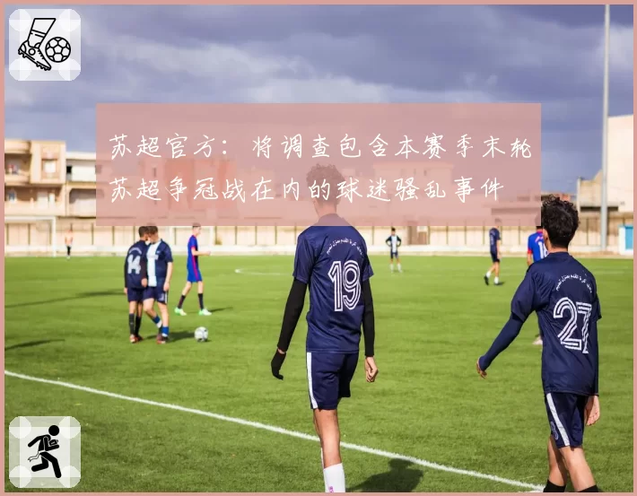 苏超官方：将调查包含本赛季末轮苏超争冠战在内的球迷骚乱事件
