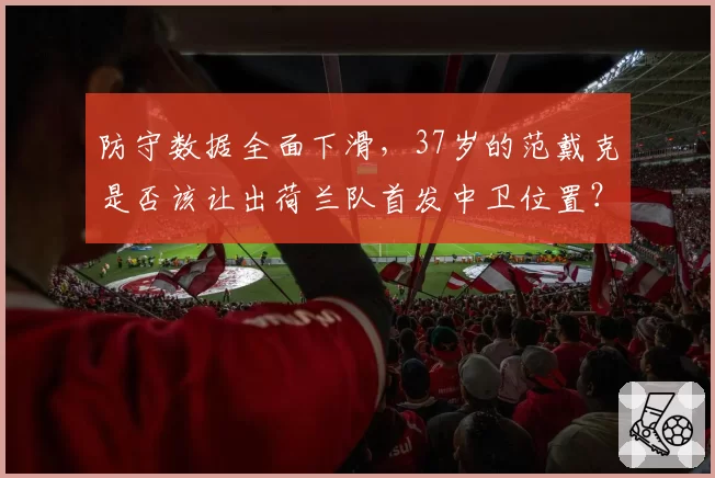 防守数据全面下滑，37岁的范戴克是否该让出荷兰队首发中卫位置？