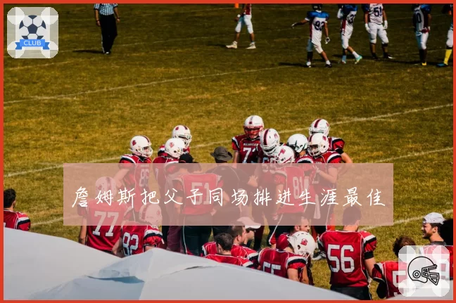 詹姆斯把父子同场排进生涯最佳