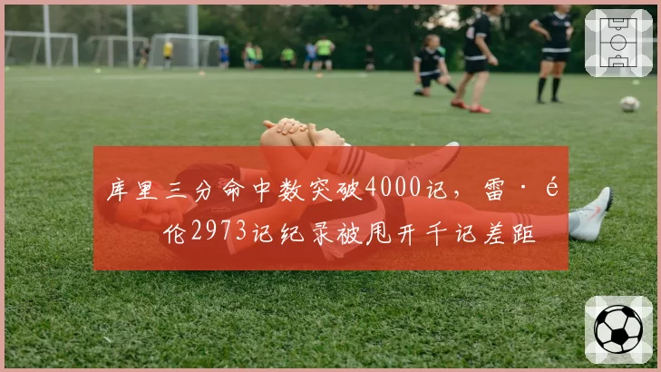 库里三分命中数突破4000记，雷·阿伦2973记纪录被甩开千记差距