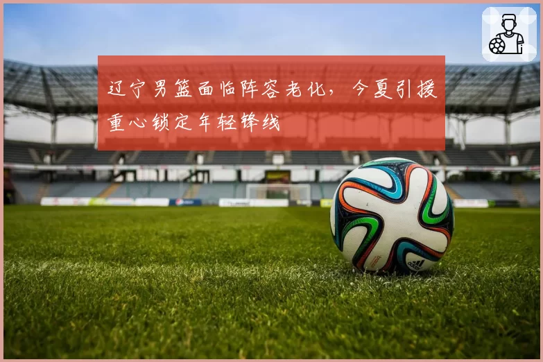 辽宁男篮面临阵容老化，今夏引援重心锁定年轻锋线