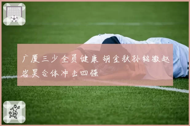 广厦三少全员健康 胡金秋孙铭徽赵岩昊合体冲击四强