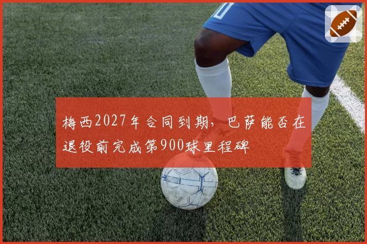 梅西2027年合同到期，巴萨能否在退役前完成第900球里程碑