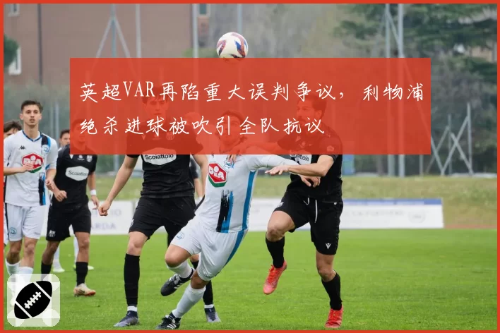 英超VAR再陷重大误判争议，利物浦绝杀进球被吹引全队抗议
