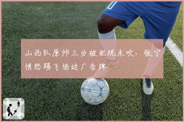 山西队原帅三分被犯规未吹,张宁愤怒踢飞场边广告牌