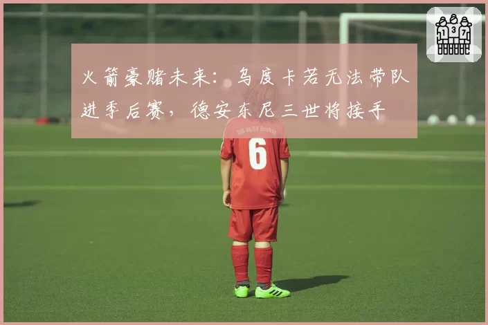 火箭豪赌未来:乌度卡若无法带队进季后赛,德安东尼三世将接手