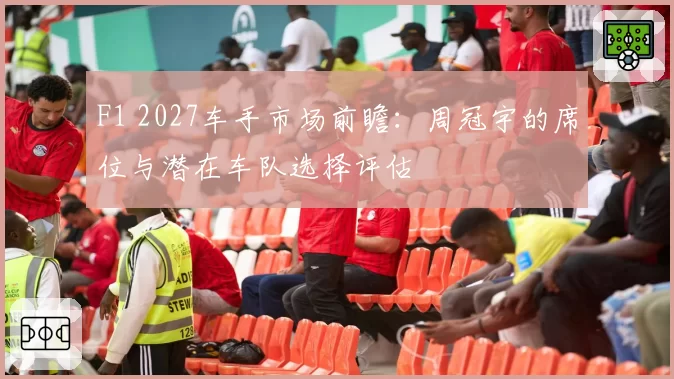 F1 2027车手市场前瞻：周冠宇的席位与潜在车队选择评估
