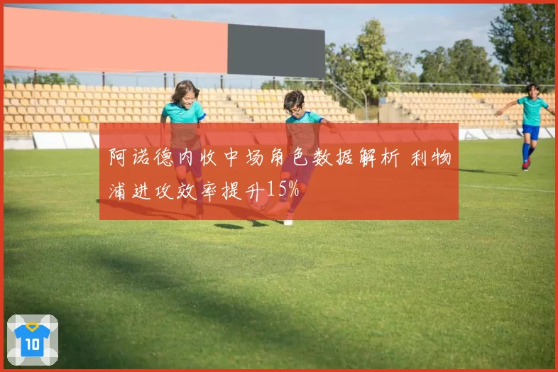 阿诺德内收中场角色数据解析 利物浦进攻效率提升15%