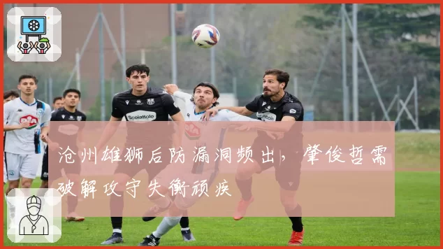 沧州雄狮后防漏洞频出,肇俊哲需破解攻守失衡顽疾