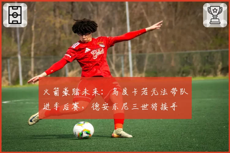 火箭豪赌未来:乌度卡若无法带队进季后赛,德安东尼三世将接手