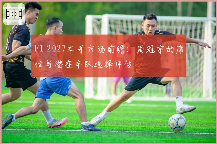 F1 2027车手市场前瞻：周冠宇的席位与潜在车队选择评估