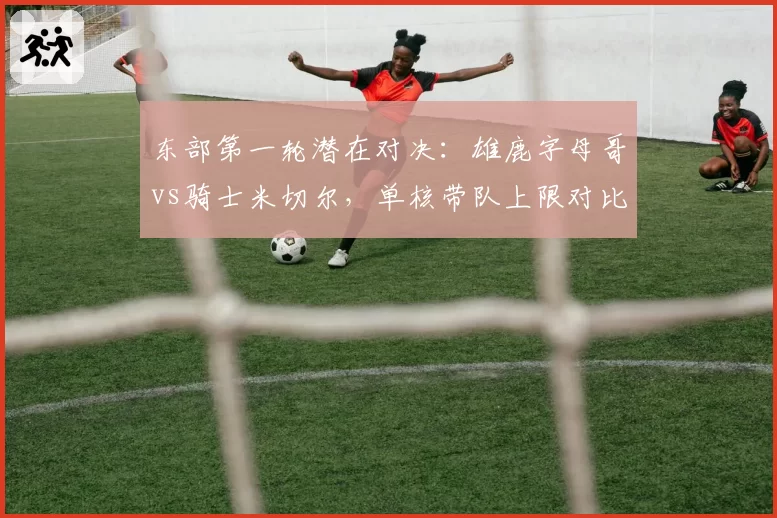 东部第一轮潜在对决:雄鹿字母哥vs骑士米切尔,单核带队上限对比