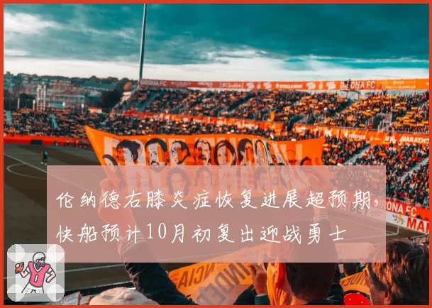 伦纳德右膝炎症恢复进展超预期,快船预计10月初复出迎战勇士