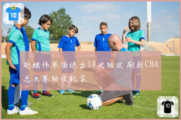赵继伟单场送出18次助攻 刷新CBA总决赛助攻纪录