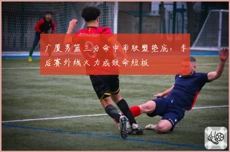 广厦男篮三分命中率联盟垫底,季后赛外线火力成致命短板