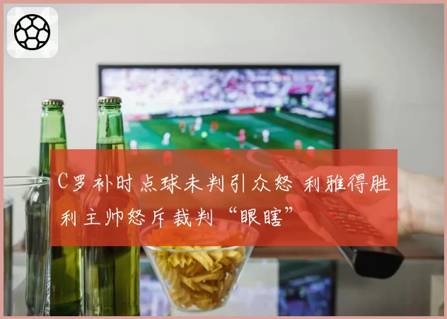 C罗补时点球未判引众怒 利雅得胜利主帅怒斥裁判“眼瞎”