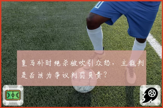 皇马补时绝杀被吹引众怒，主裁判是否该为争议判罚负责？