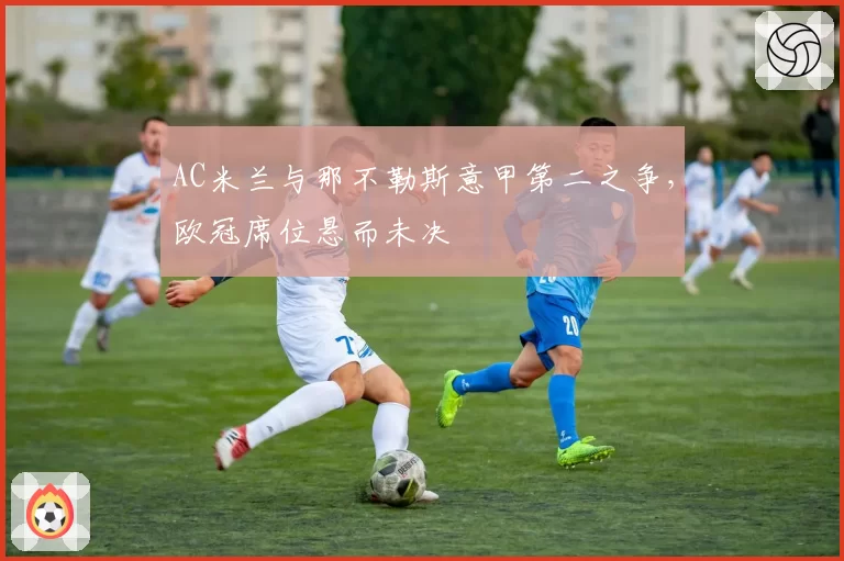 AC米兰与那不勒斯意甲第二之争,欧冠席位悬而未决