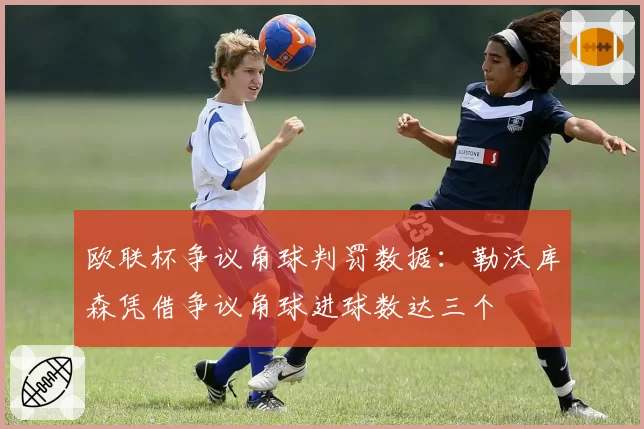 欧联杯争议角球判罚数据:勒沃库森凭借争议角球进球数达三个