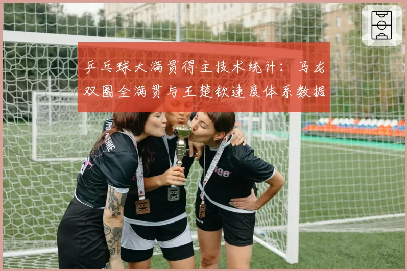 乒乓球大满贯得主技术统计:马龙双圈全满贯与王楚钦速度体系数据对比