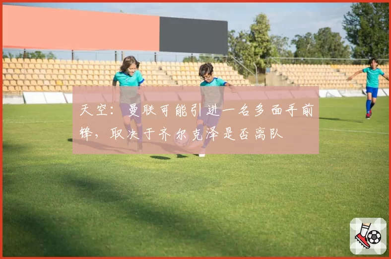 天空:曼联可能引进一名多面手前锋,取决于齐尔克泽是否离队