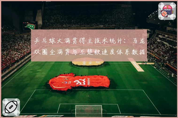 乒乓球大满贯得主技术统计:马龙双圈全满贯与王楚钦速度体系数据对比