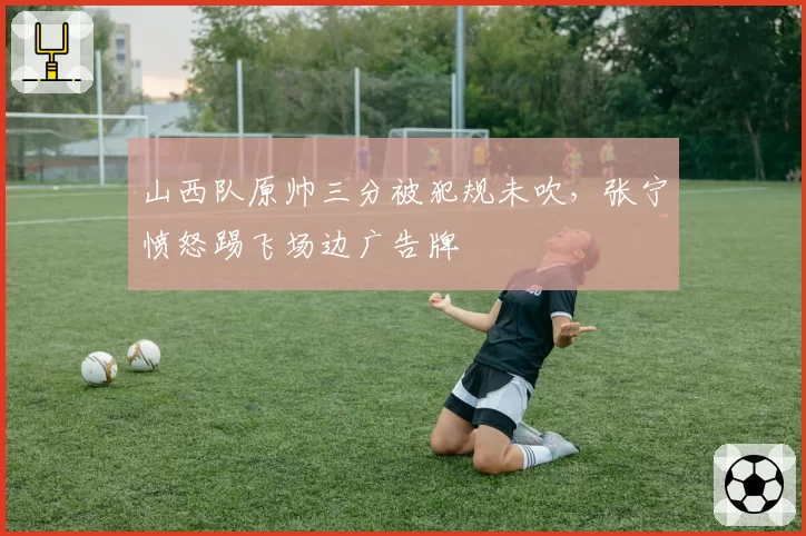山西队原帅三分被犯规未吹,张宁愤怒踢飞场边广告牌