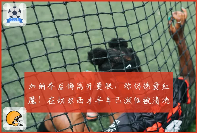 加纳乔后悔离开曼联,称仍热爱红魔!在切尔西才半年已濒临被清洗