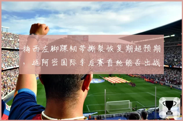 梅西左脚踝韧带撕裂恢复期超预期，迈阿密国际季后赛首轮能否出战成疑