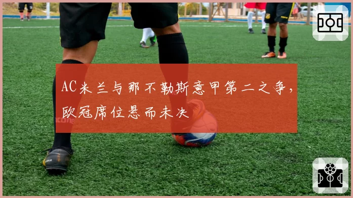 AC米兰与那不勒斯意甲第二之争,欧冠席位悬而未决