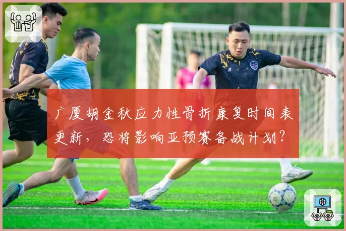 广厦胡金秋应力性骨折康复时间表更新，恐将影响亚预赛备战计划？