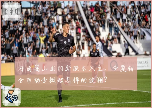 河南嵩山龙门新股东入主，今夏转会市场会掀起怎样的波澜？