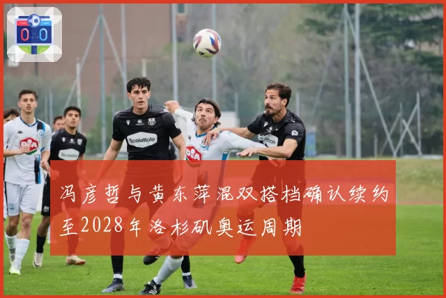 冯彦哲与黄东萍混双搭档确认续约至2028年洛杉矶奥运周期