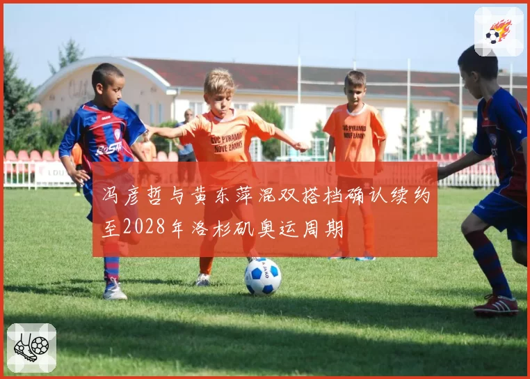 冯彦哲与黄东萍混双搭档确认续约至2028年洛杉矶奥运周期