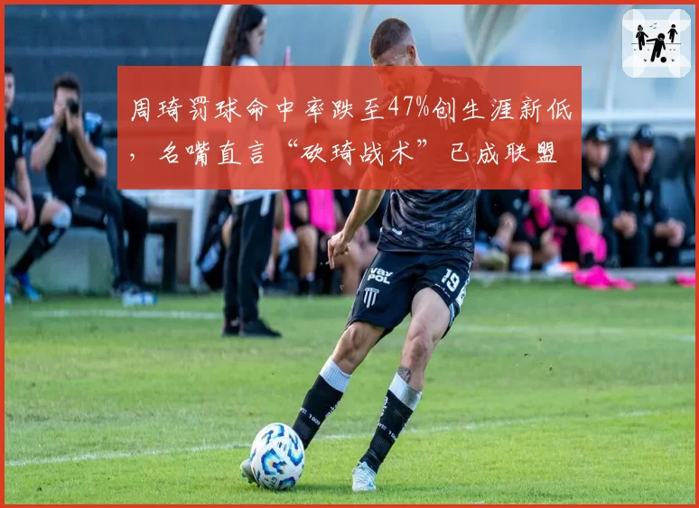 周琦罚球命中率跌至47%创生涯新低，名嘴直言“砍琦战术”已成联盟公敌