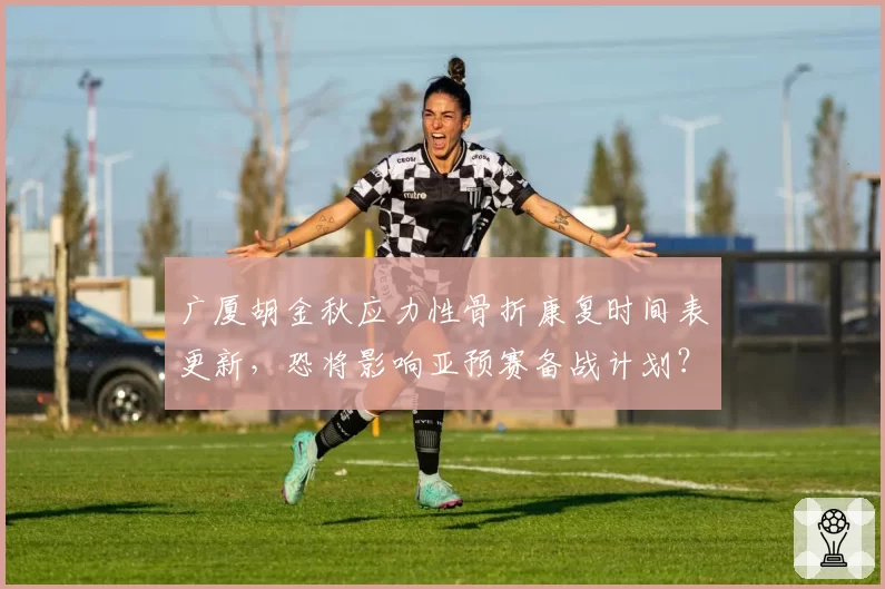广厦胡金秋应力性骨折康复时间表更新，恐将影响亚预赛备战计划？