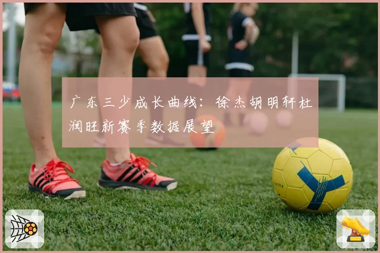 广东三少成长曲线:徐杰胡明轩杜润旺新赛季数据展望