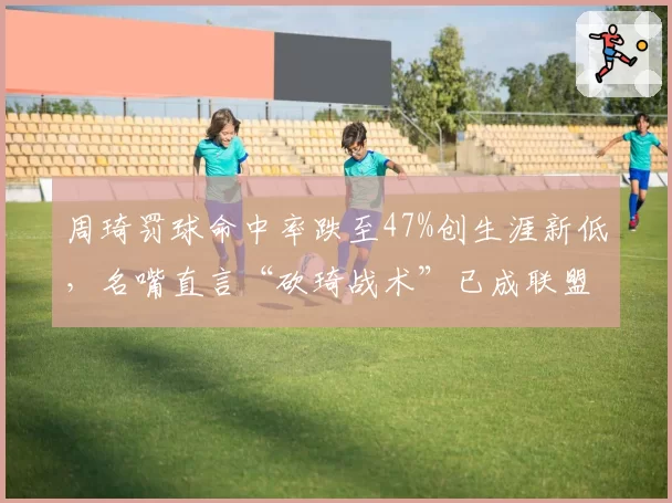 周琦罚球命中率跌至47%创生涯新低，名嘴直言“砍琦战术”已成联盟公敌