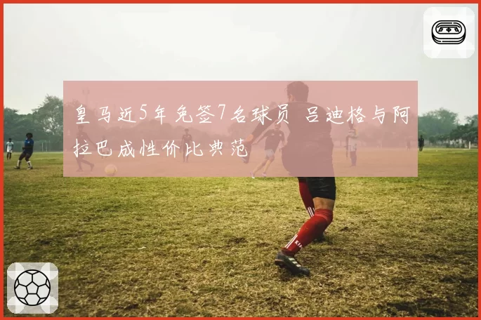 皇马近5年免签7名球员 吕迪格与阿拉巴成性价比典范
