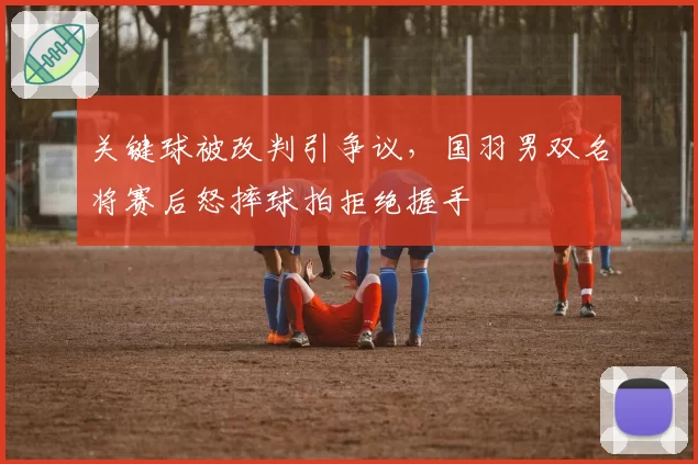 关键球被改判引争议，国羽男双名将赛后怒摔球拍拒绝握手